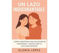 Un lazo inquebrantable: Cómo construir una relación de confianza y apoyo con tu hija adolescente: Estrategias prácticas para fortalecer el vínculo y acompañar su crecimiento emocional