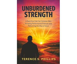 Unburdened Strength - A Rest-First Path for Christian Men Escaping Performance Pressure and Relearning the Way of Jesus