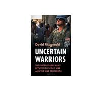 Uncertain Warriors: The United States Army between the Cold War and the War on Terror (Military, War, and Society in Modern American History)