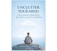 UNCLUTTER YOUR MIND: A Practical Guide to Mental Clarity, Quiet Habits, and a Life You Actually Want
