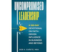 Uncompromised Leadership: A 100-Day Devotional on Faith-Driven Influence in Business and Beyond