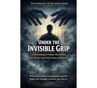 Under the Invisible Grip_Psychology of Manipulation: Understanding the hidden mechanisms that influence your mind, emotions, and decisions