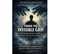 Under the Invisible Grip_Psychology of Manipulation: Understanding the hidden mechanisms that influence your mind, emotions, and decisions