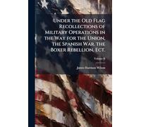 Under the Old Flag Recollections of Military Operations in the Way for the Union, the Spanish War. the Boxer Rebellion, Ect.