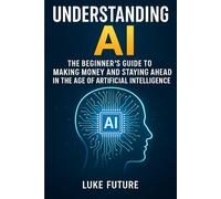 Understanding AI: The Beginner’s Guide to Making Money and Staying Ahead in the Age of Artificial Intelligence