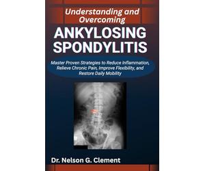 UNDERSTANDING AND OVERCOMING ANKYLOSING SPONDYLITIS: Master Proven Strategies to Reduce Inflammation, Relieve Chronic Pain, Improve Flexibility, and Restore Daily Mobility