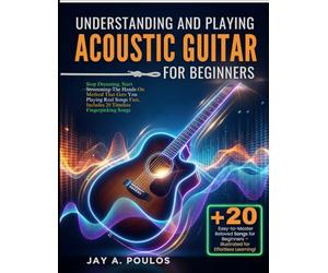 UNDERSTANDING AND PLAYING ACOUSTIC GUITAR FOR BEGINNERS: Stop Dreaming, Start Strumming-The Hands-On Method That Gets You Playing Real Songs Fast, Includes 20 Timeless Fingerpicking Songs