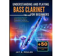UNDERSTANDING AND PLAYING BASS CLARINET FOR BEGINNERS: A Step-By-Step Method To Build Confidence, Master Fundamentals, And Play 50 Songs From Your First Session