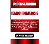 UNDERSTANDING HEMOCHROMATOSIS: Effective Strategies For Diagnosis, Treatment, And Lifestyle Adjustments To Protect Vital Organs And Enhance Well-Being