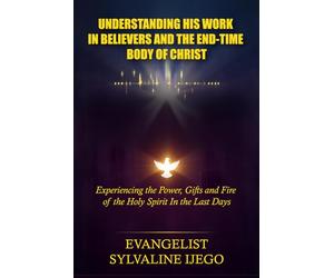 UNDERSTANDING HIS WORK IN BELIEVERS AND THE END-TIME BODY OF CHRIST: Experiencing the Power, Gifts and Fire of the Holy Spirit In the Last Days