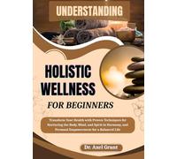 UNDERSTANDING HOLISTIC WELLNESS FOR BEGINNERS: Transform Your Health with Proven Techniques for Nurturing the Body, Mind, and Spirit in Harmony, and Personal Empowerment for a Balanced Life