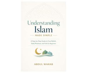 Understanding Islam Made Simple: A Step-by-Step Guide to Core Beliefs, Daily Practices, and Faith for Beginners