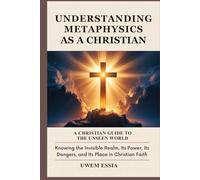 UNDERSTANDING METAPHYSICS AS A CHRISTIAN: A Christian Guide to the Unseen World: Knowing the Invisible Realm, Its Power, Its Dangers, and Its Place in Christian Faith (Christianity Books)