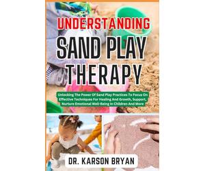 UNDERSTANDING SAND PLAY THERAPY: Unlocking The Power Of Sand Play Practices To Focus On Effective Techniques For Healing And Growth, Support, Nurture Emotional Well-Being In Children And More