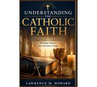UNDERSTANDING THE CATHOLIC FAITH: A Simple Guide to Catholic Belief, Worship, Prayer, and Christian Living.