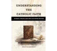 Understanding the Catholic Faith: Systematic Theology Made Simple for Everyday Believers (Catholic Theology for Beginners Series)