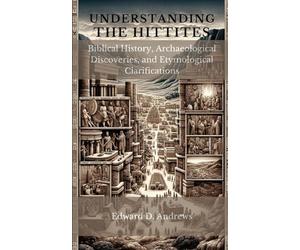 UNDERSTANDING THE HITTITES: Biblical History, Archaeological Discoveries, and Etymological Clarifications