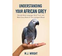 UNDERSTANDING YOUR AFRICAN GREY: Decode Body Language, Build Trust, and Meet Every Need of This Intelligent Breed