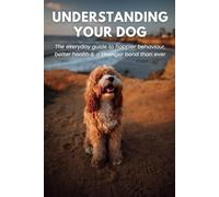 Understanding Your Dog: The Everyday Guide to Happier Behaviour, Better Health & a Stronger Bond Than Ever