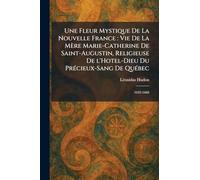 Une Fleur Mystique De La Nouvelle France: Vie De La Mère Marie-Catherine De Saint-Augustin, Religieuse De l'Hotel-Dieu Du PreÌ cieux-Sang De QueÌ bec: 1632-1668