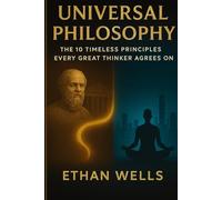 Universal Philosophy: The 10 Timeless Principles Every Great Thinker Agrees On: Practical Wisdom from Stoicism, Buddhism, Confucianism, and Ancient Greece for Personal Growth and Meaning