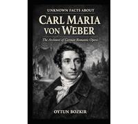 Unknown Facts About Carl Maria von Weber: The Architect of German Romantic Opera (Unknown Facts About Legendary Classical Music Composers)