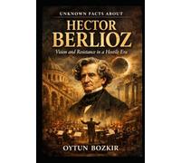Unknown Facts About Hector Berlioz: Vision and Resistance in a Hostile Era (Unknown Facts About Legendary Classical Music Composers)
