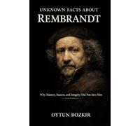 Unknown Facts About Rembrandt: Why Mastery, Success, and Integrity Did Not Save Him (Unknown Facts About The Artists Who Shaped Modern Visual Culture)