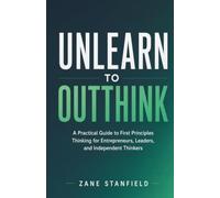 Unlearn to Outthink: A Practical Guide to First Principles Thinking for Entrepreneurs, Leaders, and Independent Thinkers