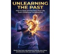 Unlearning the Past: How to Heal and Reclaim Your Life from Childhood Conditioning: Break free from old patterns, rewrite your story, and become who you were meant to be.