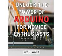 Unlock the Power of Arduino for Novice Enthusiasts: Discover the Secrets of Arduino and Unleash Your Creativity with Step-by-Step Instructions