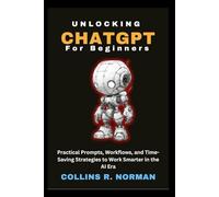Unlocking ChatGPT for Beginners: Practical Prompts, Workflows, and Time-Saving Strategies to Work Smarter in the AI Era