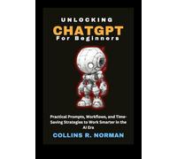 Unlocking ChatGPT for Beginners: Practical Prompts, Workflows, and Time-Saving Strategies to Work Smarter in the AI Era