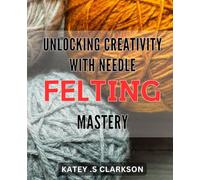 Unlocking Creativity with Needle Felting Mastery: Discover the Art of Needle Felting: Unleash Your Imagination and Bring Your Designs to Life on Amazon's Best selling Guide
