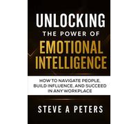 Unlocking The Power Of Emotional Intelligence: How To Navigate People, Build Influence, And Succeed In Any Workplace