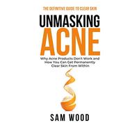 Unmasking Acne: The Definitive Guide to Clear Skin: Why Acne Products Don’t Work and How You Can Get Permanently Clear Skin from Within