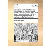 Upwards of One Hundred and Fifty New Designs, for Chimney Pieces; From the Plain and Simple, to the Most Superb and Magnificent, ... with ... Full and ... Instructions to Workmen; ... by Abraham Swan