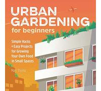Urban Gardening for Beginners: Simple Hacks and Easy Projects for Growing Your Own Food in Small Spaces