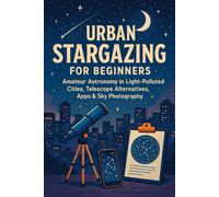 Urban Stargazing for Beginners: Amateur Astronomy in Light-Polluted Cities, Telescope Alternatives, Apps & Sky Photography