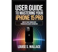 USER GUIDE TO MASTERING YOUR IPHONE 15 PRO: Simplify Daily Workflows Through Intelligent Automation