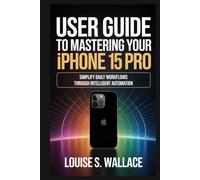 USER GUIDE TO MASTERING YOUR IPHONE 15 PRO: Simplify Daily Workflows Through Intelligent Automation