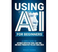 Using AI for Beginners: A Simple Guide To Automate Repetitive Tasks, Save Time, And Boost Productivity In Less Than A Week