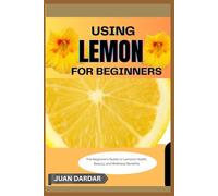 USING LEMON FOR BEGINNERS: The Beginner’s Guide to Lemon’s Health, Beauty, and Wellness Benefits