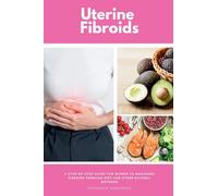 Uterine Fibroids: A Step-by-Step Guide for Women to Managing Fibroids Through Diet and Other Natural Methods