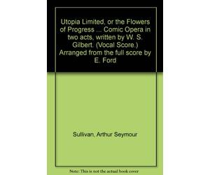 Utopia Limited, or the Flowers of Progress ... Comic Opera in two acts, written by W. S. Gilbert. (Vocal Score.) Arranged from the full score by E. Ford