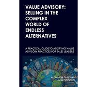 Value Advisory: Selling in the Complex World of Endless Alternatives: A practical guide to adopting value advisory practices for sales leaders