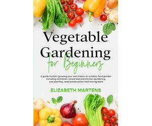 Vegetable Gardening for Beginners: A guide to start growing your own indoor or outdoor food garden including container, raised bed & kitchen gardening, row planting, seed preservation and microgreens