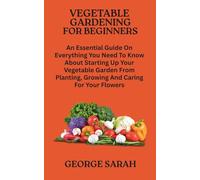 VEGETABLE GARDENING FOR BEGINNERS: An Essential Guide On Everything You Need To Know About Starting Up Your Vegetable Garden From Planting, Growing And Caring For Your Flowers