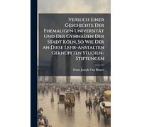 Versuch Einer Geschichte Der Ehemaligen Universität Und Der Gymnasien Der Stadt Köln, So Wie Der an Diese Lehr-Anstalten GeknÃ1/4pften Studien-Stiftungen