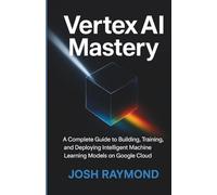 VERTEX AI MASTERY: A Complete Guide to Building, Training, and Deploying Intelligent Machine Learning Models on Google Cloud